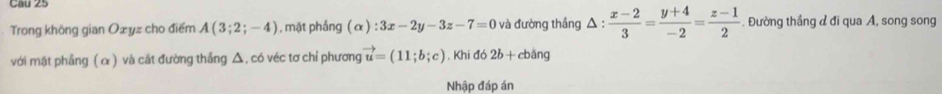 Trong khöng gian Oæyz cho điểm A(3;2;-4) , mặt phầng (alpha ):3x-2y-3z-7=0 và đường thắng △ : (x-2)/3 = (y+4)/-2 = (z-1)/2  Đường thầng ư đi qua A, song song 
với mặt phầng ( α ) và cắt đường thắng Δ, có véc tơ chỉ phương vector u=(11;b;c) , Khi đó 2b+c bảng 
Nhập đáp án