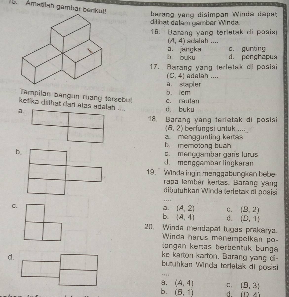 Amatilah gambar berikut!
barang yang disimpan Winda dapat
dilihat dalam gambar Winda.
16. Barang yang terletak di posisi
(A,4) adalah ....
a. jangka c. gunting
b. buku d. penghapus
17. Barang yang terletak di posisi
(C,4) adalah ....
a. stapler
b. lem
Tampilan bangun ruang tersebut
c. rautan
ketika dilihat dari atas adalah ....
d. buku
18. Barang yang terletak di posisi
(B,2) berfungsi untuk ....
a. menggunting kertas
b. memotong buah
c. menggambar garis lurus
d. menggambar lingkaran
19. Winda ingin menggabungkan bebe-
rapa lembar kertas. Barang yang
dibutuhkan Winda terletak di posisi
…
C.
a. (A,2) C. (B,2)
b. (A,4) d. (D,1)
20. Winda mendapat tugas prakarya.
Winda harus menempelkan po-
tongan kertas berbentuk bunga
ke karton karton. Barang yang di-
d.butuhkan Winda terletak di posisi
…
a. (A,4) C. (B,3)
b. (B,1)
d. (D4)