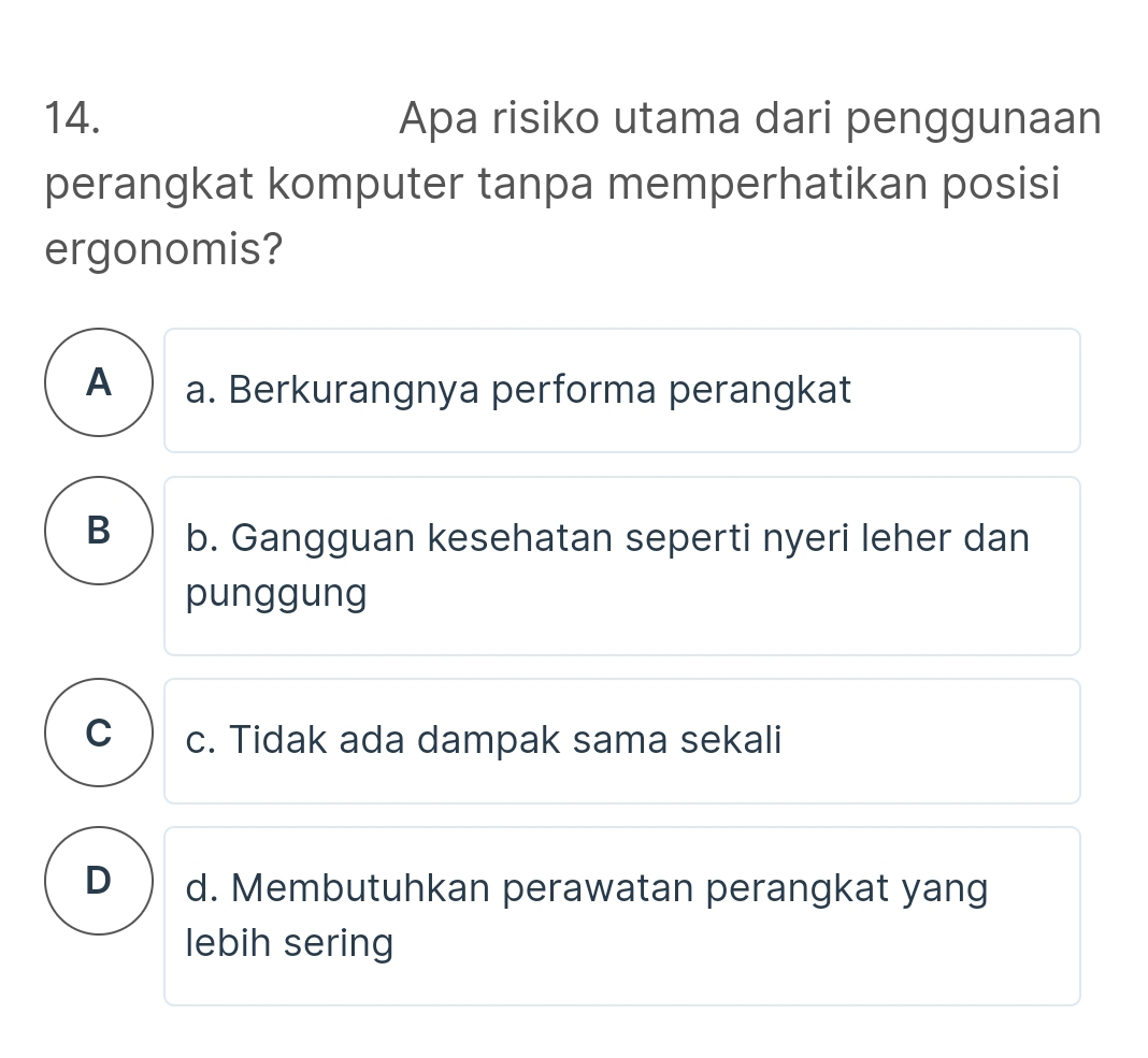 Apa risiko utama dari penggunaan
perangkat komputer tanpa memperhatikan posisi
ergonomis?
A ) a. Berkurangnya performa perangkat
B b. Gangguan kesehatan seperti nyeri leher dan
punggung
C c. Tidak ada dampak sama sekali
D d. Membutuhkan perawatan perangkat yang
lebih sering