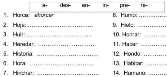 a- des- en- in- pre- re- 
1. Horca: ahorcar 8. Humo:_ 
2. Hoja: _9. Hielo:_ 
3. Huir: _10. Honrar:_ 
4. Heredar: _11. Hacer:_ 
5. Historia: _12. Hondo:_ 
6. Hora: _13. Habitar:_ 
7. Hinchar: _14. Humano:_