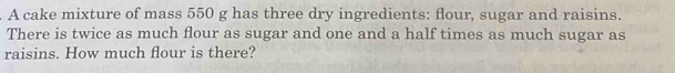 A cake mixture of mass 550 g has three dry ingredients: flour, sugar and raisins. 
There is twice as much flour as sugar and one and a half times as much sugar as 
raisins. How much flour is there?