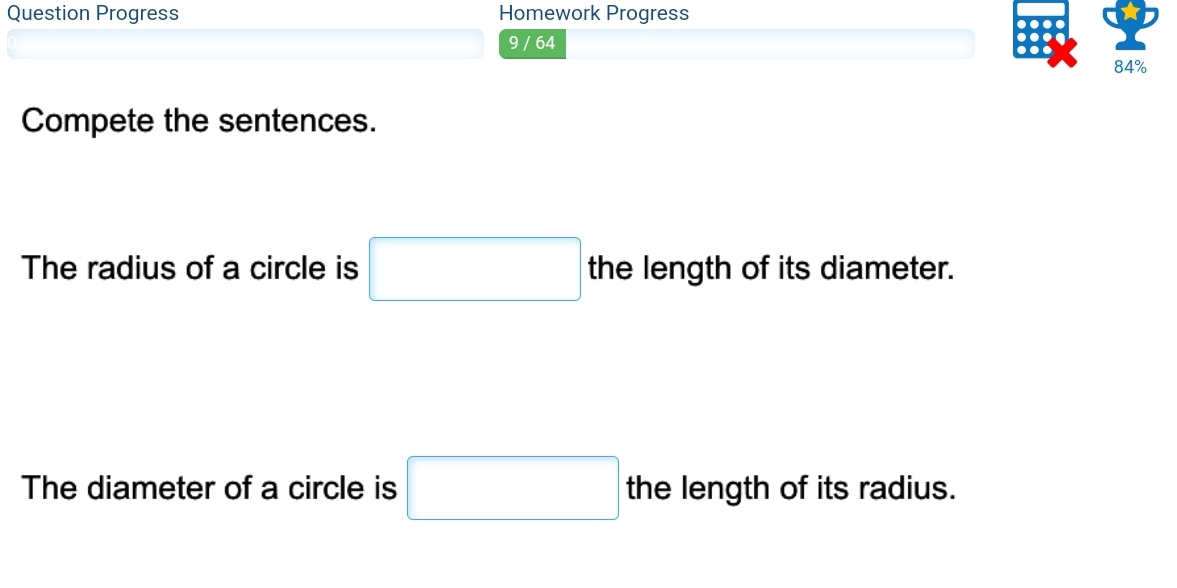 Question Progress Homework Progress 
9 / 64 
84% 
Compete the sentences. 
The radius of a circle is □ the length of its diameter. 
The diameter of a circle is □ the length of its radius.