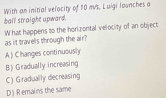 With an initial velocity of 10 m/s, Luigi launches a
ball straight upward.
What happens to the horizontal velocity of an object
as it travels through the air?
A ) Changes continuously
B Gradually increasing
C) Gradually decreasing
D) Remains the same