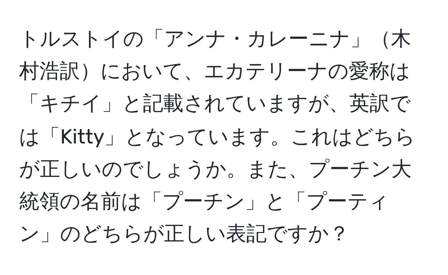 トルストイの「アンナ・カレーニナ」木村浩訳において、エカテリーナの愛称は「キチイ」と記載されていますが、英訳では「Kitty」となっています。これはどちらが正しいのでしょうか。また、プーチン大統領の名前は「プーチン」と「プーティン」のどちらが正しい表記ですか？