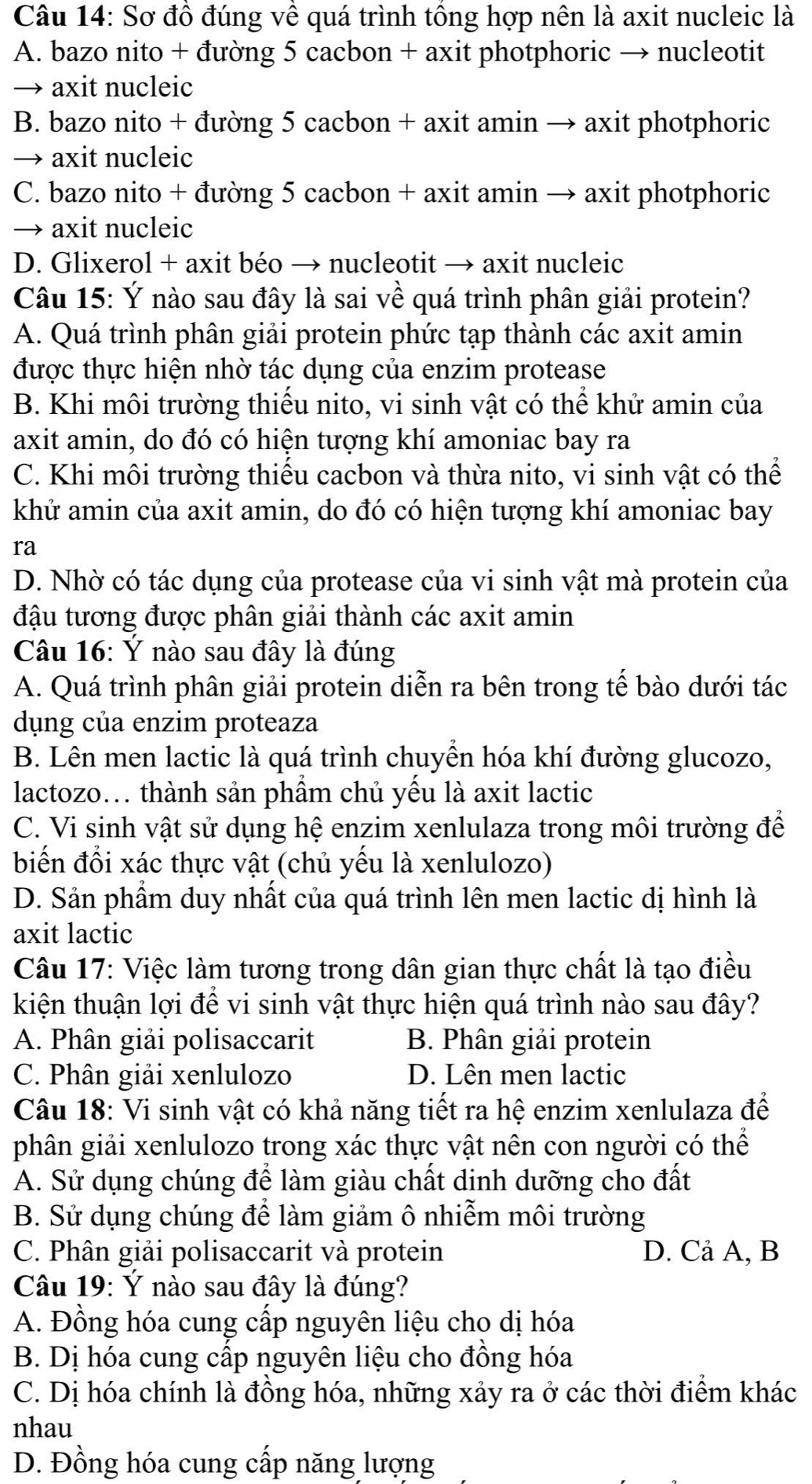 Sơ đồ đúng về quá trình tổng hợp nên là axit nucleic là
A. bazo nito + đường 5 cacbon + axit photphoric → nucleotit
→ axit nucleic
B. bazo nito + đường 5 cacbon + axit amin → axit photphoric
→ axit nucleic
C. bazo nito + đường 5 cacbon + axit amin → axit photphoric
→ axit nucleic
D. Glixerol + axit béo → nucleotit → axit nucleic
Câu 15: Ý nào sau đây là sai về quá trình phân giải protein?
A. Quá trình phân giải protein phức tạp thành các axit amin
được thực hiện nhờ tác dụng của enzim protease
B. Khi môi trường thiếu nito, vi sinh vật có thể khử amin của
axit amin, do đó có hiện tượng khí amoniac bay ra
C. Khi môi trường thiếu cacbon và thừa nito, vi sinh vật có thể
khử amin của axit amin, do đó có hiện tượng khí amoniac bay
ra
D. Nhờ có tác dụng của protease của vi sinh vật mà protein của
đậu tương được phân giải thành các axit amin
Câu 16: Ý nào sau đây là đúng
A. Quá trình phân giải protein diễn ra bên trong tế bào dưới tác
dụng của enzim proteaza
B. Lên men lactic là quá trình chuyền hóa khí đường glucozo,
lactozo... thành sản phẩm chủ yếu là axit lactic
C. Vi sinh vật sử dụng hệ enzim xenlulaza trong môi trường để
biến đổi xác thực vật (chủ yếu là xenlulozo)
D. Sản phầm duy nhất của quá trình lên men lactic dị hình là
axit lactic
Câu 17: Việc làm tương trong dân gian thực chất là tạo điều
kiện thuận lợi để vi sinh vật thực hiện quá trình nào sau đây?
A. Phân giải polisaccarit B. Phân giải protein
C. Phân giải xenlulozo D. Lên men lactic
Câu 18: Vi sinh vật có khả năng tiết ra hệ enzim xenlulaza để
phân giải xenlulozo trong xác thực vật nên con người có thể
A. Sử dụng chúng để làm giàu chất dinh dưỡng cho đất
B. Sử dụng chúng để làm giảm ô nhiễm môi trường
C. Phân giải polisaccarit và protein D. Cả A, B
Câu 19: Ý nào sau đây là đúng?
A. Đồng hóa cung cấp nguyên liệu cho dị hóa
B. Dị hóa cung cấp nguyên liệu cho đồng hóa
C. Dị hóa chính là đồng hóa, những xảy ra ở các thời điểm khác
nhau
D. Đồng hóa cung cấp năng lượng