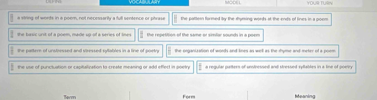 VOCABULARY MODEL YOUR TURN
a string of words in a poem, not necessarily a full sentence or phrase overline □  the pattern formed by the rhyming words at the ends of lines in a poem
frac overline Boverline B the basic unit of a poem, made up of a series of lines frac overline 9  the repetition of the same or similar sounds in a poem
 □ /□   the pattern of unstressed and stressed syllables in a line of poetry beginarrayr 1: 1:1endarray the organization of words and lines as well as the rhyme and meter of a poem
 12/12  the use of punctuation or capitalization to create meaning or add effect in poetry  H/H  a regular pattern of unstressed and stressed syllables in a line of poetry
Term Form Meaning