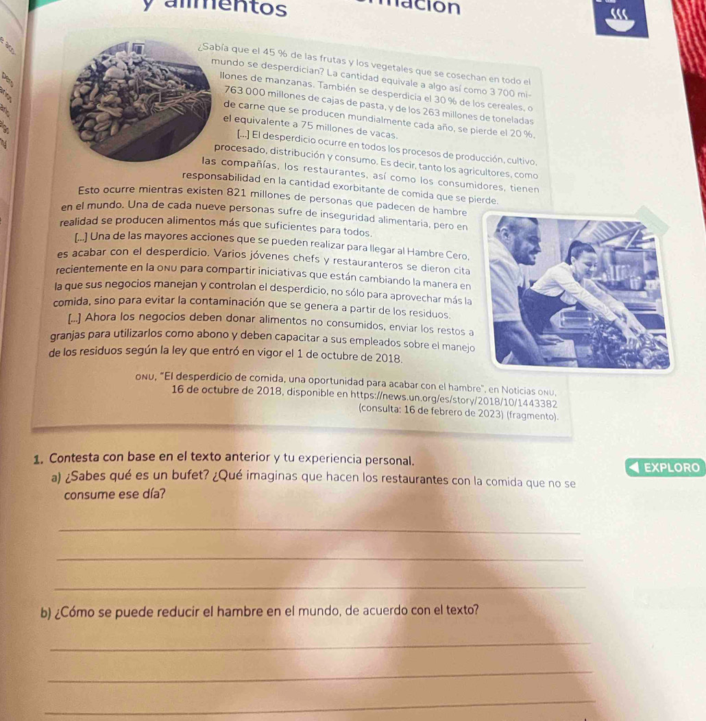 almentos
nación
ác
ía que el 45 % de las frutas y los vegetales que se cosechan en todo el
undo se desperdician? La cantidad equivale a algo así como 3 700 mi-
llones de manzanas. También se desperdicia el 30 % de los cereales, o
763 000 millones de cajas de pasta, y de los 263 millones de toneladas
de carne que se producen mundialmente cada año, se pierde el 20 %.
el equivalente a 75 millones de vacas.
[...] El desperdicio ocurre en todos los procesos de producción, cultivo.
rocesado, distribución y consumo. Es decir, tanto los agricultores, como
compañías, los restaurantes, así como los consumidores, tienen
responsabilidad en la cantidad exorbitante de comida que se pierde.
Esto ocurre mientras existen 821 millones de personas que padecen de hambre
en el mundo. Una de cada nueve personas sufre de inseguridad alimentaría, pero en
realidad se producen alimentos más que suficientes para todos.
[..] Una de las mayores acciones que se pueden realizar para llegar al Hambre Cero,
es acabar con el desperdicio. Varios jóvenes chefs y restauranteros se dieron cita
recientemente en la onu para compartir iniciativas que están cambiando la manera en
la que sus negocios manejan y controlan el desperdicio, no sólo para aprovechar más la
comida, sino para evitar la contaminación que se genera a partir de los residuos.
[..] Ahora los negocios deben donar alimentos no consumidos, enviar los restos a
granjas para utilizarlos como abono y deben capacitar a sus empleados sobre el manejo
de los residuos según la ley que entró en vigor el 1 de octubre de 2018.
onu, "El desperdicio de comida, una oportunidad para acabar con el hambre", en Noticias onu,
16 de octubre de 2018, disponible en https://news.un.org/es/story/2018/10/1443382
(consulta: 16 de febrero de 2023) (fragmento).
1. Contesta con base en el texto anterior y tu experiencia personal. EXPLORO
a) ¿Sabes qué es un bufet? ¿Qué imaginas que hacen los restaurantes con la comida que no se
consume ese día?
_
_
_
b) ¿Cómo se puede reducir el hambre en el mundo, de acuerdo con el texto?
_
_
_