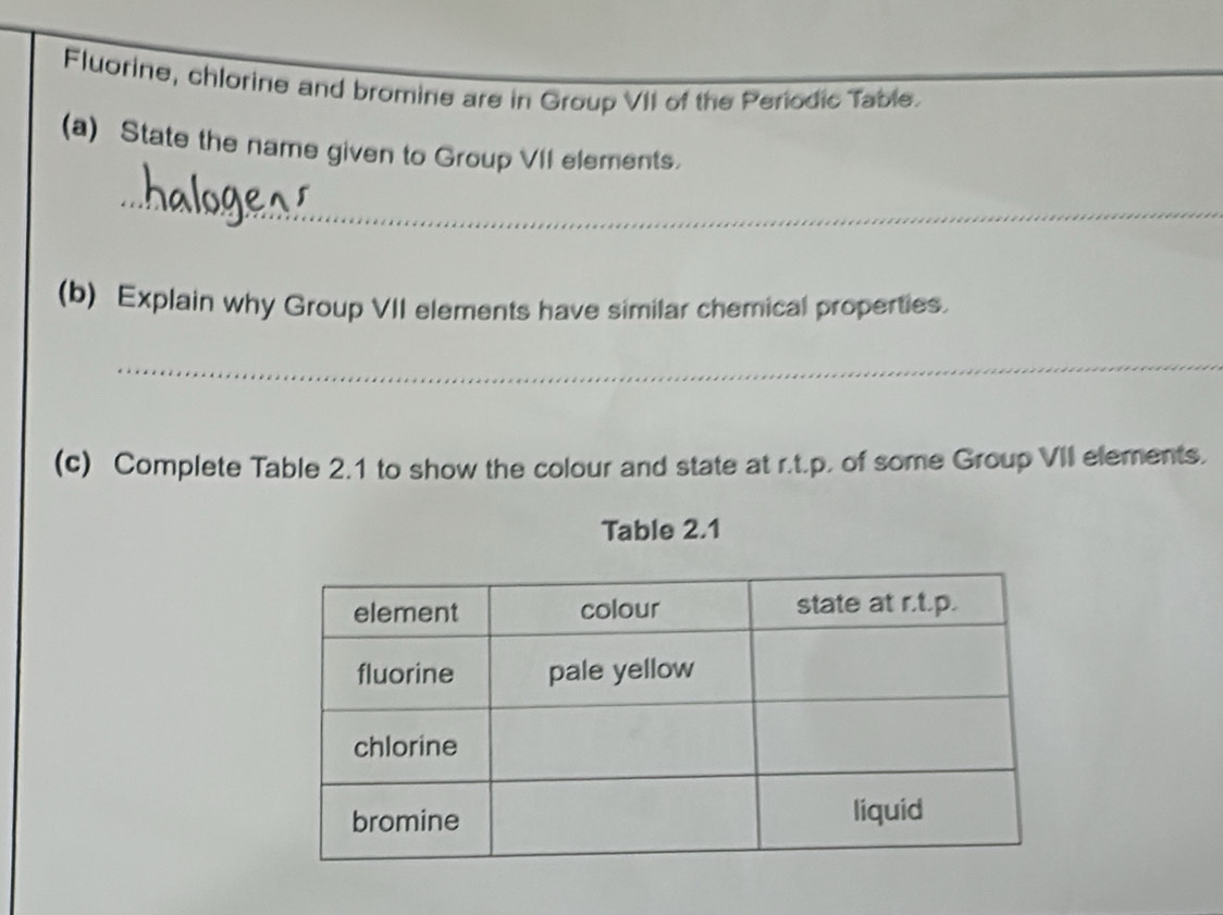 Fluorine, chlorine and bromine are in Group VII of the Periodic Table. 
(a) State the name given to Group VII elements. 
_ 
(b) Explain why Group VII elements have similar chemical properties. 
_ 
(c) Complete Table 2.1 to show the colour and state at r.t.p. of some Group VII elements. 
Table 2.1