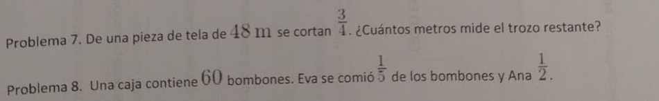 Problema 7. De una pieza de tela de 48 m se cortan  3/4 . ¿Cuántos metros mide el trozo restante? 
Problema 8. Una caja contiene 60 bombones. Eva se comió  1/5  de los bombones y Ana  1/2 .