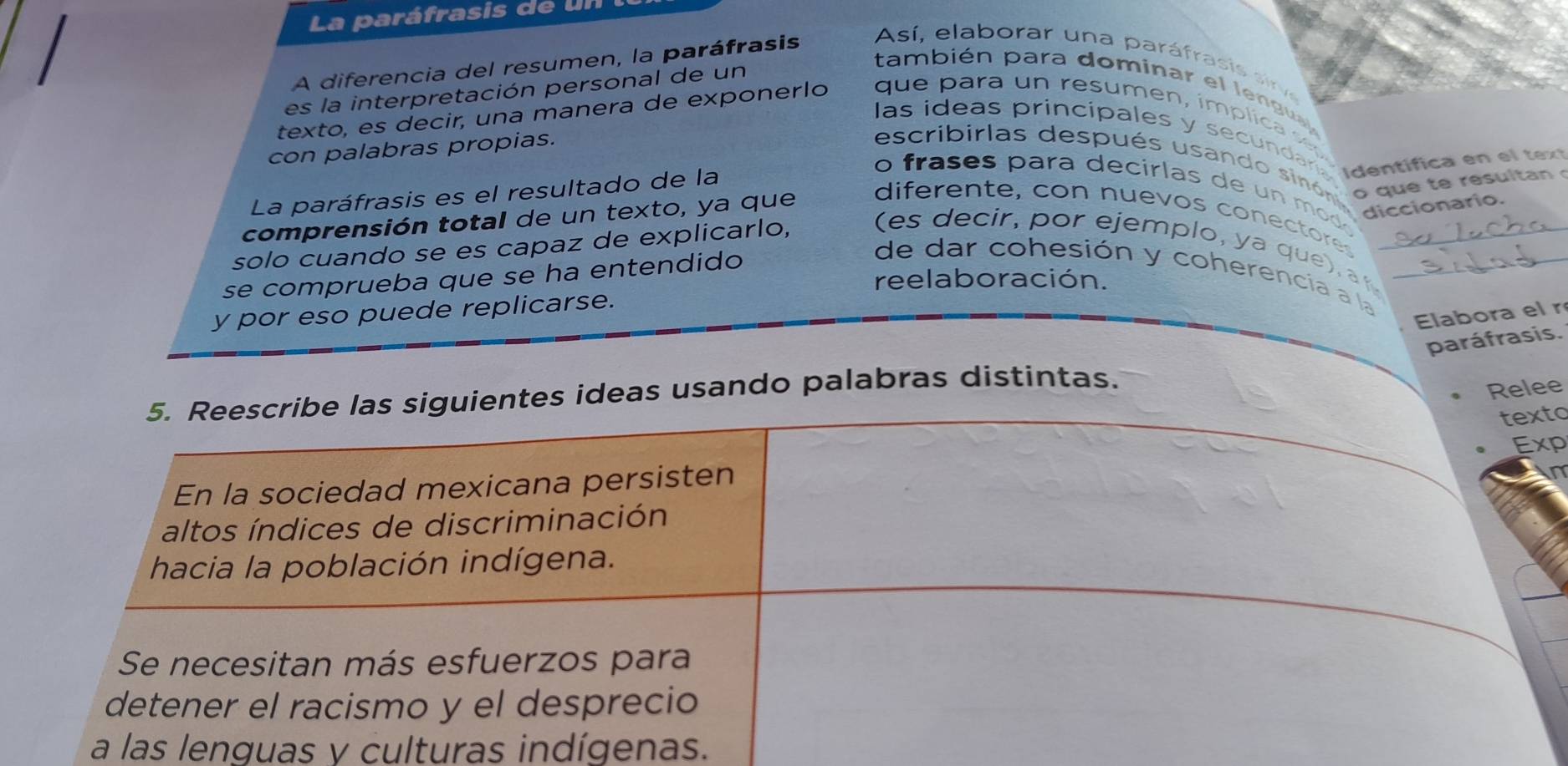 La paráfrasis de un 
A diferencia del resumen, la paráfrasis 
Así, elaborar una paráfrasis airv 
también para dominar el lengual 
es la interpretación personal de un 
texto, es decir, una manera de exponerlo que para un resumen, ímplica s 
las ideas principales y secundara Identifica en el tex 
con palabras propias. 
escribirlas después usando sin óno 
La paráfrasis es el resultado de la 
o fras s p ara decirlas de u m diccionario. 
o que te resultan 
comprensión total de un texto, ya que 
diferente, con nuevos conectores 
solo cuando se es capaz de explicarlo, (es e cir, por ejemplo, ya que __ 
se comprueba que se ha entendido 
de dar cohesión y coherencía a la 
reelaboración. 
y por eso puede replicarse. 
Elabora el r 
paráfrasis. 
5. Reescribe las siguientes ideas usando palabras distintas. 
Relee 
texto 
Exp 
En la sociedad mexicana persisten 
n 
altos índices de discriminación 
hacia la población indígena. 
Se necesitan más esfuerzos para 
detener el racismo y el desprecio 
a las lenguas y culturas indígenas.