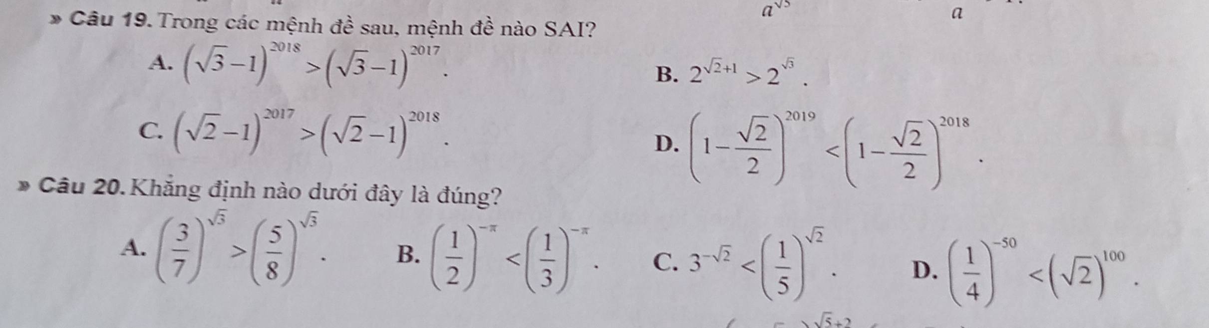 a^(sqrt(5))
a
* Câu 19. Trong các mệnh đề sau, mệnh đề nào SAI?
A. (sqrt(3)-1)^2018>(sqrt(3)-1)^2017. B. 2^(sqrt(2)+1)>2^(sqrt(3)).
C. (sqrt(2)-1)^2017>(sqrt(2)-1)^2018.
D. (1- sqrt(2)/2 )^2019 . 
* Câu 20. Khắng định nào dưới đây là đúng?
A. ( 3/7 )^sqrt(3)>( 5/8 )^sqrt(3). B. ( 1/2 )^-π  . C. 3^(-sqrt(2)) . D. ( 1/4 )^-50 .