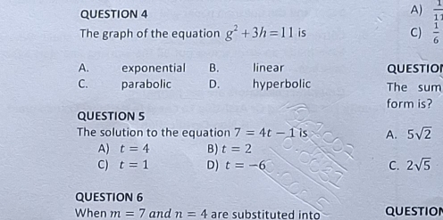 A)  1/1 
The graph of the equation g^2+3h=11 is C)  1/6 
A. exponential B. linear QUESTIOI
C. parabolic D. hyperbolic The sum
form is?
QUESTION 5
The solution to the equation 7=4t-1is A. 5sqrt(2)
A) t=4 B) t=2
C) t=1 D) t=-6 C. 2sqrt(5)
QUESTION 6
When m=7 and n=4 are substituted into QUESTION