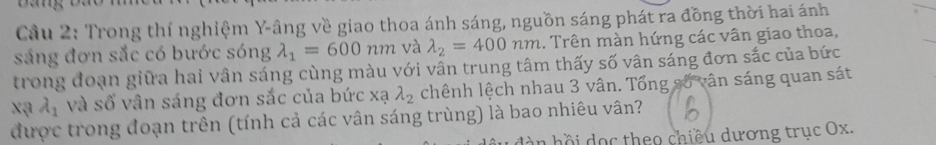 Cầu 2: Trong thí nghiệm Y -âng về giao thoa ánh sáng, nguồn sáng phát ra đồng thời hai ánh 
sáng đơn sắc có bước sóng lambda _1=600nm và lambda _2=400nm.. Trên màn hứng các vân giao thoa, 
trong đoạn giữa hai vân sáng cùng màu với vân trung tâm thấy số vân sáng đơn sắc của bức
x_1 và số vân sáng đơn sắc của bức xạ lambda _2 chênh lệch nhau 3 vân. Tổng số vân sáng quan sát 
được trong đoạn trên (tính cả các vân sáng trùng) là bao nhiêu vân? 
hồ i ọ c theo chiều dương trục Ox.