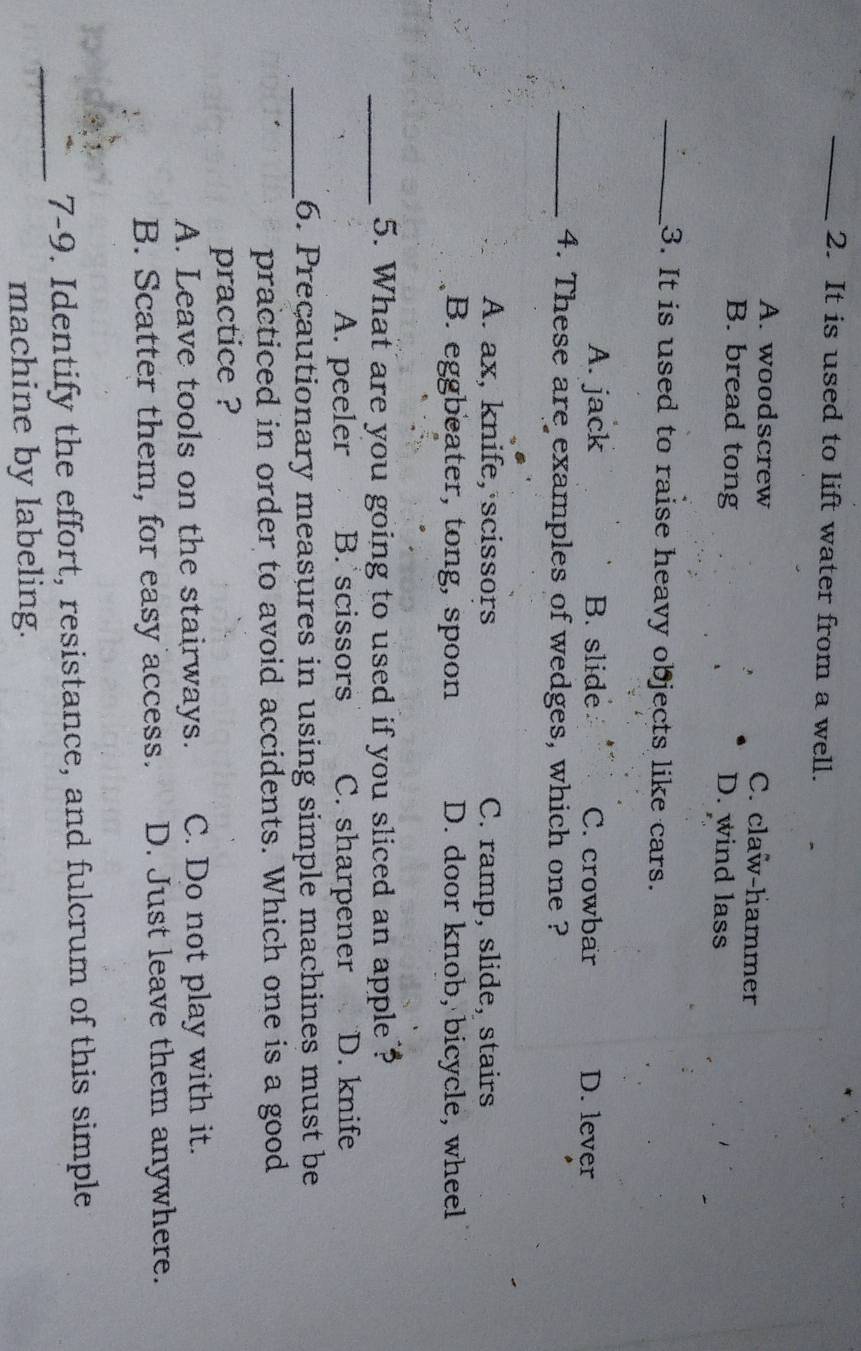 It is used to lift water from a well.
A. woodscrew C. claw-hammer
B. bread tong D. wind lass
_3. It is used to raise heavy objects like cars.
A. jack B. slide C. crowbar D. lever
_4. These are examples of wedges, which one ?
A. ax, knife, scissors C. ramp, slide, stairs
B. eggbeater, tong, spoon D. door knob, bicycle, wheel
_5. What are you going to used if you sliced an apple ?
A. peeler B. scissors C. sharpener D. knife
_6. Preçautionary measures in using simple machines must be
practiced in order to avoid accidents. Which one is a good
practice ?
A. Leave tools on the stairways. C. Do not play with it.
B. Scatter them, for easy access. D. Just leave them anywhere.
_
7-9. Identify the effort, resistance, and fulcrum of this simple
machine by labeling.