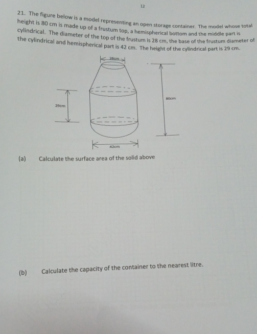 12 
21. The figure below is a model representing an open storage container. The model whose total 
height is 80 cm is made up of a frustum top, a hemispherical bottom and the middle part is 
cylindrical. The diameter of the top of the frustum is 28 cm, the base of the frustum diameter of 
the cylindrical and hemispherical part is 42 cm. The height of the cylindrical part is 29 cm. 
(a) Calculate the surface area of the solid above 
(b) Calculate the capacity of the container to the nearest litre.