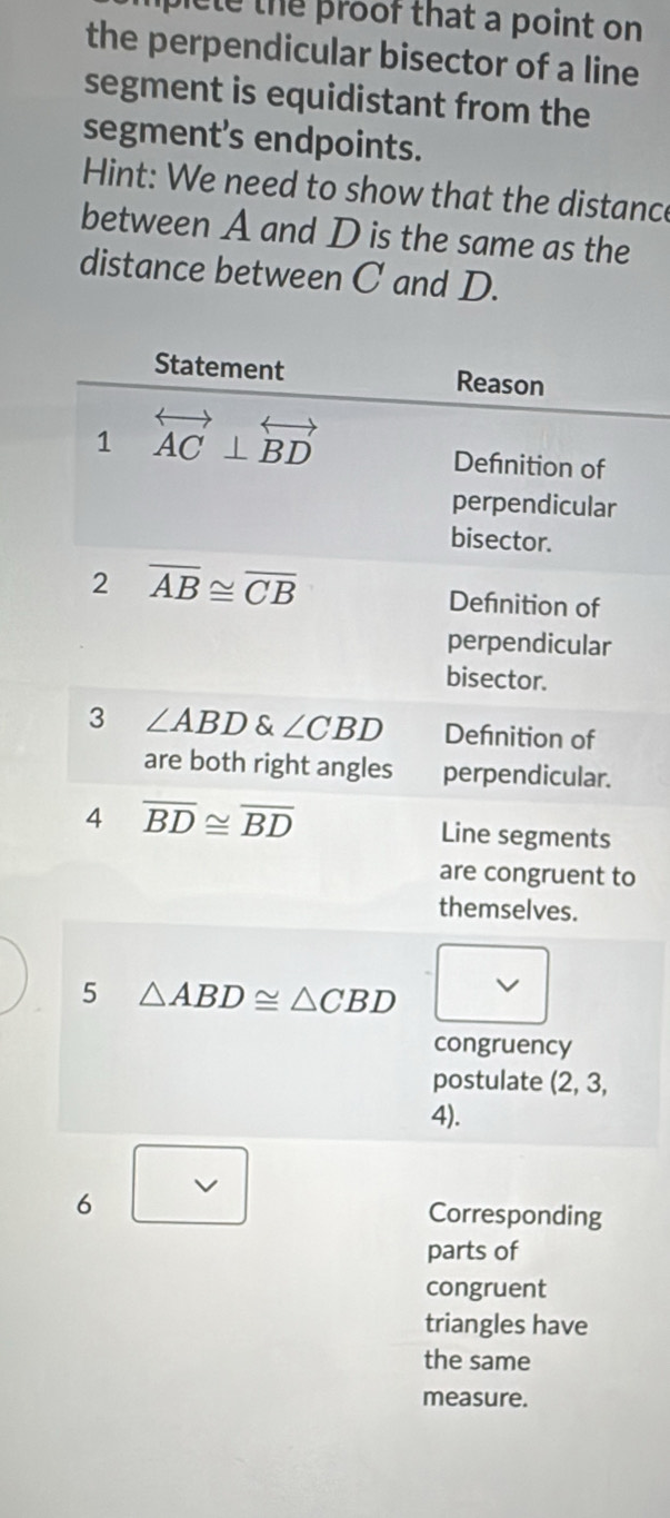 picle the proof that a point on 
the perpendicular bisector of a line
segment is equidistant from the
segment's endpoints.
Hint: We need to show that the distance
between A and D is the same as the
distance between C and D.
o
6 Corresponding
parts of
congruent
triangles have
the same
measure.