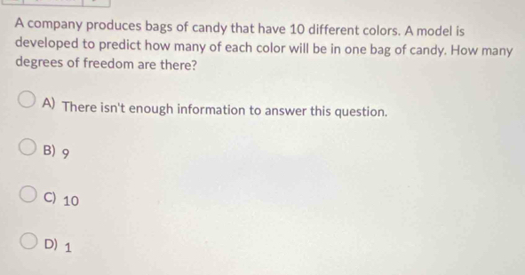 A company produces bags of candy that have 10 different colors. A model is
developed to predict how many of each color will be in one bag of candy. How many
degrees of freedom are there?
A) There isn't enough information to answer this question.
B) 9
C) 10
D) 1