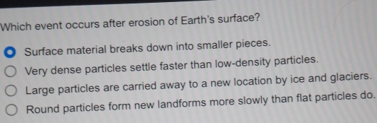 Which event occurs after erosion of Earth's surface?
. Surface material breaks down into smaller pieces.
Very dense particles settle faster than low-density particles.
Large particles are carried away to a new location by ice and glaciers.
Round particles form new landforms more slowly than flat particles do.