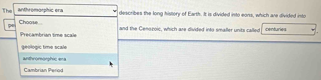 The anthromorphic era describes the long history of Earth. It is divided into eons, which are divided into
Choose...
pe and the Cenozoic, which are divided into smaller units called centuries .
Precambrian time scale
geologic time scale
anthromorphic era
Cambrian Period