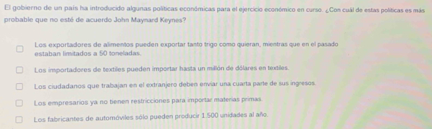 El gobierno de un país ha introducido algunas políticas económicas para el ejercicio económico en curso. ¿Con cuál de estas políticas es más
probable que no esté de acuerdo John Maynard Keynes?
Los exportadores de alimentos pueden exportar tanto trigo como quieran, mientras que en el pasado
estaban limitados a 50 toneladas.
Los importadores de textiles pueden importar hasta un millón de dólares en textiles.
Los ciudadanos que trabajan en el extranjero deben enviar una cuarta parte de sus ingresos.
Los empresarios ya no tienen restricciones para importar materias primas
Los fabricantes de automóviles sólo pueden producir 1.500 unidades al año.