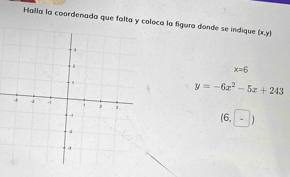 Halla la coordenada que falta y coloca la figura donde se indique (x,y)
x=6
y=-6x^2-5x+243
(6,-)