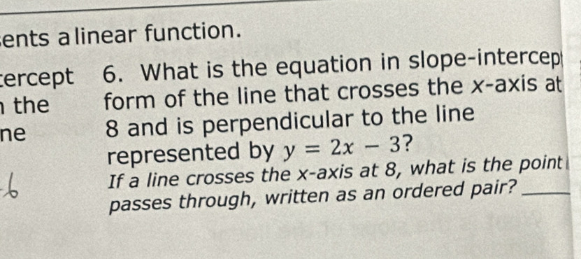 ents alinear function. 
tercept 6. What is the equation in slope-intercep 
the form of the line that crosses the x-axis at 
ne 8 and is perpendicular to the line 
represented by y=2x-3 ? 
If a line crosses the x-axis at 8, what is the point 
passes through, written as an ordered pair?_