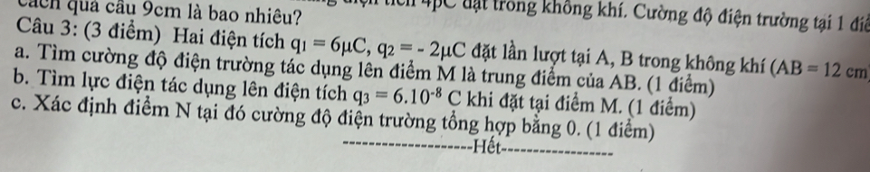 cách quả cầu 9cm là bao nhiêu? 
Mc 4pC đạt trong không khí. Cường độ điện trường tại 1 điệ 
Câu 3: (3 điểm) Hai điện tích q_1=6mu C, q_2=-2mu C đặt lần lượt tại A, B trong không khí (AB=12cm
a. Tìm cường độ điện trường tác dụng lên điểm M là trung điểm của AB. (1 điểm) 
b. Tìm lực điện tác dụng lên điện tích q_3=6.10^(-8)C khi đặt tại điểm M. (1 điểm) 
c. Xác định điểm N tại đó cường độ điện trường tổng hợp bằng 0. (1 điểm) 
Hết