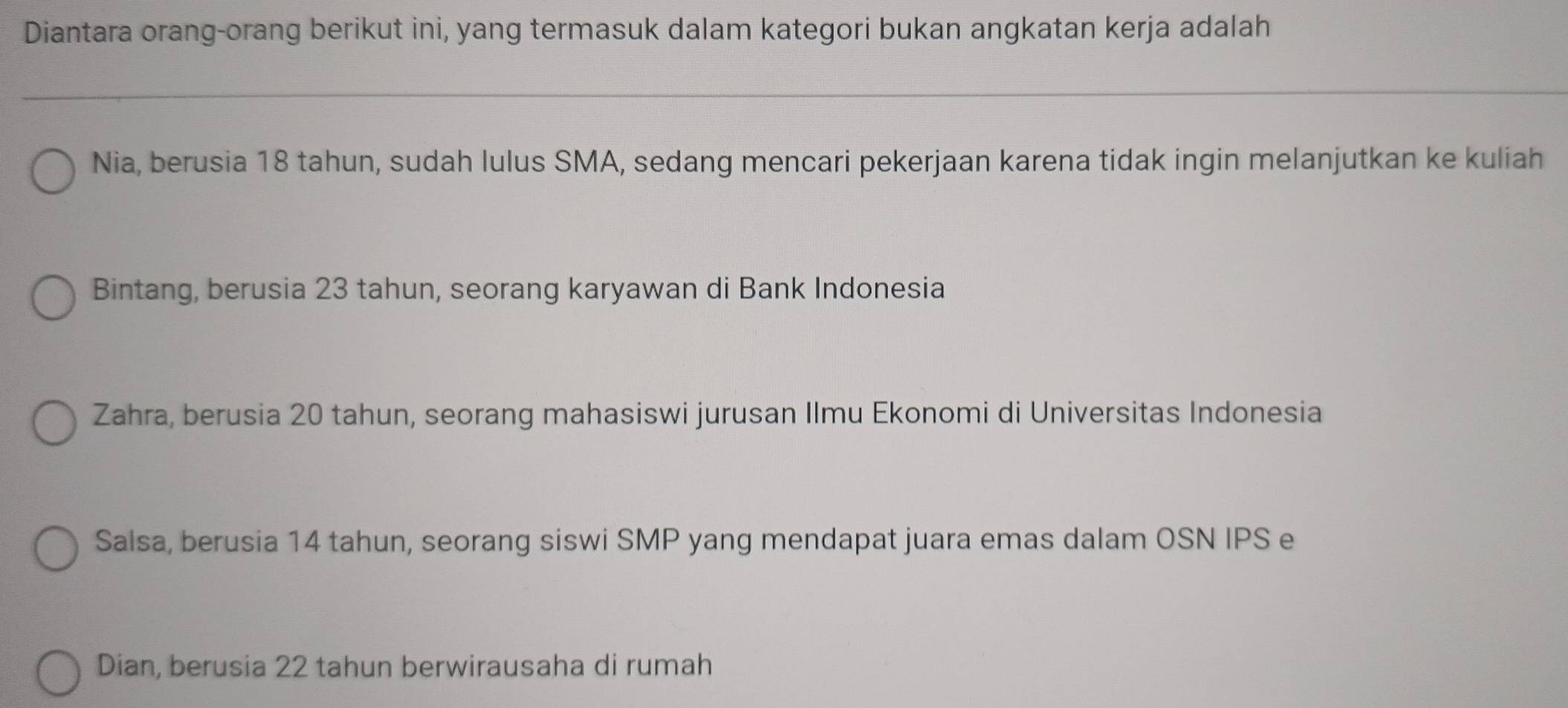 Diantara orang-orang berikut ini, yang termasuk dalam kategori bukan angkatan kerja adalah
Nia, berusia 18 tahun, sudah lulus SMA, sedang mencari pekerjaan karena tidak ingin melanjutkan ke kuliah
Bintang, berusia 23 tahun, seorang karyawan di Bank Indonesia
Zahra, berusia 20 tahun, seorang mahasiswi jurusan Ilmu Ekonomi di Universitas Indonesia
Salsa, berusia 14 tahun, seorang siswi SMP yang mendapat juara emas dalam OSN IPS e
Dian, berusia 22 tahun berwirausaha di rumah