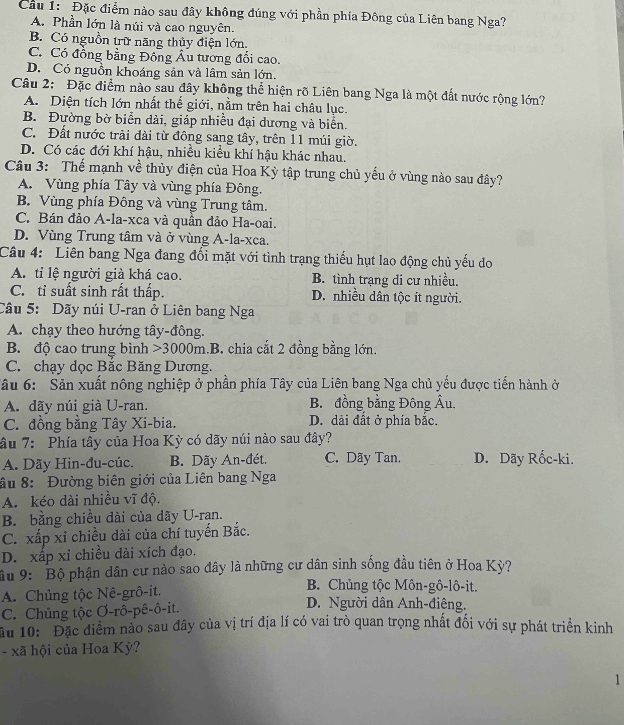 Cầu 1: Đặc điểm nào sau đây không đúng với phần phía Đông của Liên bang Nga?
A. Phần lớn là núi và cao nguyên.
B. Có nguồn trữ năng thủy điện lớn.
C. Có đồng bằng Đồng Âu tương đối cao.
D. Có nguồn khoáng sản và lâm sản lớn.
Câu 2: Đặc điểm nào sau đây không thể hiện rõ Liên bang Nga là một đất nước rộng lớn?
A. Diện tích lớn nhất thế giới, nằm trên hai châu lục.
B. Đường bờ biển dài, giáp nhiều đại dương và biển.
C. Đất nước trải dài từ đông sang tây, trên 11 múi giờ.
D. Có các đới khí hậu, nhiều kiểu khí hậu khác nhau.
Câu 3: Thế mạnh về thủy điện của Hoa Kỳ tập trung chủ yếu ở vùng nào sau đây?
A. Vùng phía Tây và vùng phía Đông.
B. Vùng phía Đông và vùng Trung tâm.
C. Bán đảo A-la-xca và quần đảo Ha-oai.
D. Vùng Trung tâm và ở vùng A-la-xca.
Câu 4: Liên bang Nga đang đối mặt với tình trạng thiếu hụt lao động chủ yếu do
A. tỉ lệ người già khá cao. B. tình trạng di cư nhiều.
C. tỉ suất sinh rất thấp. D. nhiều dân tộc ít người.
Câu 5: Dãy núi U-ran ở Liên bang Nga
A. chạy theo hướng tây-đông.
B. độ cao trung bình >3000m.B. chia cắt 2 đồng bằng lớn.
C. chạy dọc Bắc Băng Dương.
Sâu 6: Sản xuất nông nghiệp ở phần phía Tây của Liên bang Nga chủ yếu được tiến hành ở
A. dãy núi già U-ran. B. đồng bằng Đông Âu.
C. đồng bằng Tây Xi-bia.
D. dải đất ở phía bắc.
âu 7: Phía tây của Hoa Kỳ có dãy núi nào sau đây?
A. Dãy Hin-đu-cúc. B. Dãy An-đét. C. Dãy Tan. D. Dãy Rốc-ki.
ầu 8: Đường biên giới của Liên bang Nga
A. kéo dài nhiều vĩ độ.
B. bằng chiều dài của dãy U-rạn.
C. xấp xỉ chiều dài của chí tuyến Bắc.
D. xấp xỉ chiều dài xích đạo.
âu 9:  Bộ phận dân cư nào sao đây là những cư dân sinh sống đầu tiên ở Hoa Kỳ?
A. Chủng tộc Nê-grô-it.
B. Chủng tộc Môn-gô-lô-it.
C. Chủng tộc Ơ-rô-pê-ô-it.
D. Người dân Anh-điêng.
ầu 10: Đặc điểm nào sau đây của vị trí địa lí có vai trò quan trọng nhất đối với sự phát triển kinh
- xã hội của Hoa Kỳ?
1