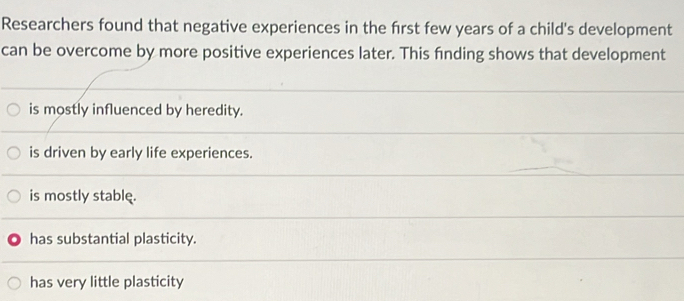 Researchers found that negative experiences in the first few years of a child's development
can be overcome by more positive experiences later. This finding shows that development
is mostly influenced by heredity.
is driven by early life experiences.
is mostly stable.
has substantial plasticity.
has very little plasticity