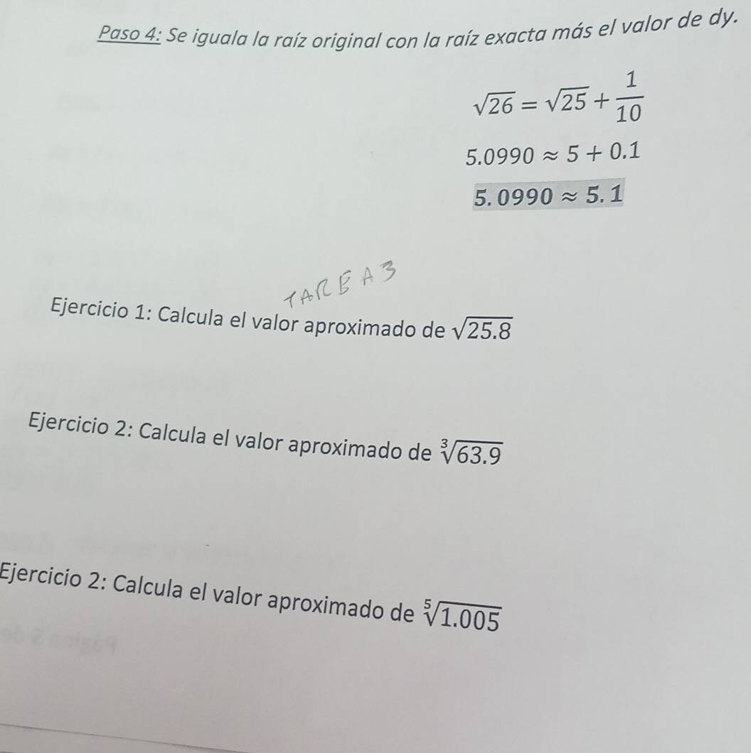 Paso 4: Se iguala la raíz original con la raíz exacta más el valor de dy.
sqrt(26)=sqrt(25)+ 1/10 
5.0990approx 5+0.1
5.0990approx 5.1
Ejercicio 1: Calcula el valor aproximado de sqrt(25.8)
Ejercicio 2: Calcula el valor aproximado de sqrt[3](63.9)
Ejercicio 2: Calcula el valor aproximado de sqrt[5](1.005)