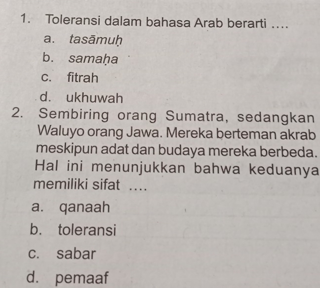 Toleransi dalam bahasa Arab berarti …
a. tasāmuḥ
b. samaḥa
c. fitrah
d. ukhuwah
2. Sembiring orang Sumatra, sedangkan
Waluyo orang Jawa. Mereka berteman akrab
meskipun adat dan budaya mereka berbeda.
Hal ini menunjukkan bahwa keduanya
memiliki sifat …
a. qanaah
b. toleransi
c. sabar
d. pemaaf