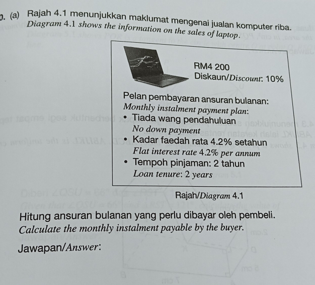 Rajah 4.1 menunjukkan maklumat mengenai jualan komputer riba. 
Diagram 4.1 shows the information on the sales of laptop.
RM4 200
Diskaun/Discount: 10%
Pelan pembayaran ansuran bulanan: 
Monthly instalment payment plan. 
Tiada wang pendahuluan 
No down payment 
Kadar faedah rata 4.2% setahun 
Flat interest rate 4.2% per annum 
Tempoh pinjaman: 2 tahun 
Loan tenure: 2 years
Rajah/Diagram 4.1 
Hitung ansuran bulanan yang perlu dibayar oleh pembeli. 
Calculate the monthly instalment payable by the buyer. 
Jawapan/Answer: