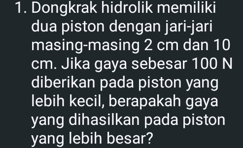 Dongkrak hidrolik memiliki 
dua piston dengan jari-jari 
masing-masing 2 cm dan 10
cm. Jika gaya sebesar 100 N
diberikan pada piston yang 
lebih kecil, berapakah gaya 
yang dihasilkan pada piston 
yang lebih besar?