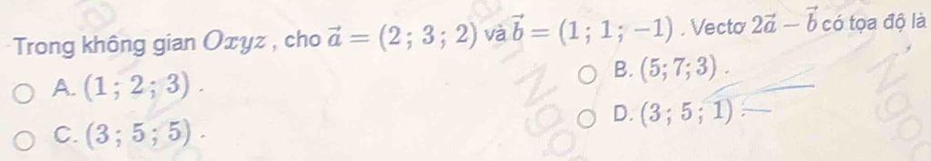 Trong không gian Oxyz , cho vector a=(2;3;2) và vector b=(1;1;-1). Vecto 2vector a-vector b có tọa độ là
A. (1;2;3).
B. (5;7;3).
D. (3;5;1)
C. (3;5;5).