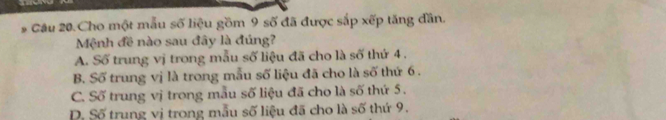 Câu 20.Cho một mẫu số liệu gồm 9 số đã được sắp xếp tăng đần.
Mệnh đề nào sau đây là đúng?
A. Số trung vị trong mẫu số liệu đã cho là số thứ 4.
B. Số trung vị là trong mẫu số liệu đã cho là số thứ 6.
C. Số trung vị trong mẫu số liệu đã cho là số thứ 5.
D. Số trung vị trong mẫu số liệu đã cho là số thứ 9.