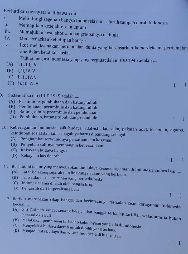 Perhatikan pernyataan dibawah ini!
i. Melindungi segenap bangsa Indonesia dan seluruh tumpah darah Indonesia
ii. Memajukan kesejahteraan umum
iii. Memajukan kesejahteraan bangsa-bangsa di dunia
iv. Mencerdaskan kehidupan bangsa
v.       Ikut melaksanakan perdamaian dunia yang berdasarkan kemerdekaan, perdamaian
abadi dan keadilan sosial.
Tujuan negara Indonesia yang yang termuat dalan UUD 1945 adalah ....
(A) I, II, III, IV
(B) I, II, IV, V
(C) I, III, IV, V
(D) II, III, IV, V
[ ]
9. Sistematika dari UUD 1945 adalah ....
(A) Preambule, pembukaan dan batang tubuh
(B) Pembukaan, preambule dan batang tubuh
(C) Batang tubuh, preambule dan pembukaan
(D) Pembukaan, batang tubuh dan preambule
[ ]
10. Keberagaman Indonesia baik budaya, adat-istiadat, suku, pakaian adat, kesenian, agama,
kehidupan sosial dan lain sebagainya harus dipandang sebagai ....
(A) Penghambat terwujudnya persatuan dan kesatuan
(B) Penyebab sulitnya membangun kebersamaan
(C) Kekayaan budaya bangsa
(D) Kekayaan kas daerah
[ ]
11. Berikut ini factor yang menyebabkan timbulnya keanekaragaman di Indonesia antara lain ....
(A) Latar belakang sejarah dan lingkungan alam yang berbeda
(B) Tiap suku dari keturunan yang berbeda-beda
(C) Indonesia lama dijajah oleh bangsa Eropa
(D) Pengaruh dari imperalisme barat
[ ]
12. Berikut merupakan sikap bangga dan kecintaannya terhadap keanekaragaman Indenesia,
kecuali ....
(A) Siti Fatimah sangat senang belajar dan bangga terhadap tari Bali walaupum ia bukan
berasal dari Bali
(B) Melakukan pembinaan terhadap kebudayaan yang ada di Indonesia
(C) Menyeleksi budaya daerah untuk dipilih yang terbaik
(D) Menjadi duta budaya dan wisata Indonesia di luar negeri
[ ]