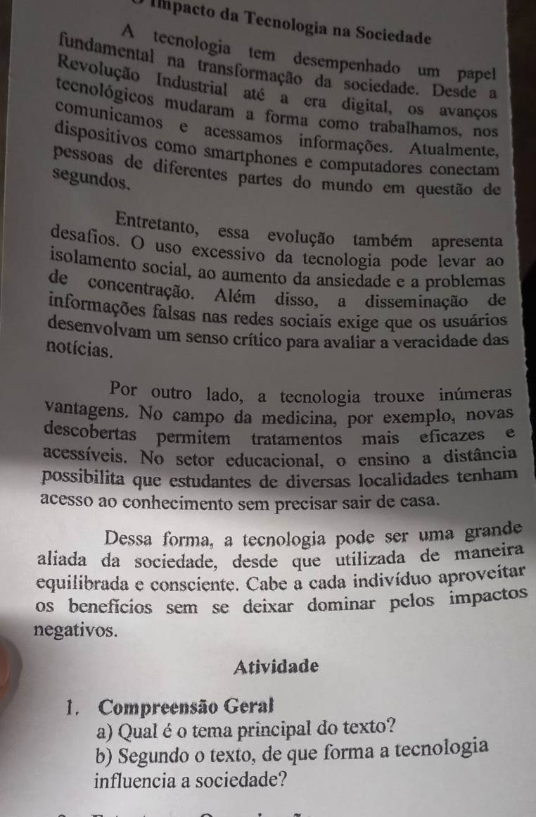 Impacto da Tecnologia na Sociedade
A tecnologia tem desempenhado um papel
fundamental na transformação da sociedade. Desde a
Revolução Industrial até a era digital, os avanços
tecnológicos mudaram a forma como trabalhamos, nos
comunicamos e acessamos informações. Atualmente,
dispositivos como smartphones e computadores conectam
pessoas de diferentes partes do mundo em questão de
segundos.
Entretanto, essa evolução também apresenta
desafios. O uso excessivo da tecnologia pode levar ao
isolamento social, ao aumento da ansiedade e a problemas
de concentração. Além disso, a disseminação de
informações falsas nas redes sociais exige que os usuários
desenvolvam um senso crítico para avaliar a veracidade das
notícias.
Por outro lado, a tecnologia trouxe inúmeras
vantagens. No campo da medicina, por exemplo, novas
descobertas permítem tratamentos mais eficazes e
acessíveis. No setor educacional, o ensino a distância
possibilita que estudantes de diversas localidades tenham
acesso ao conhecimento sem precisar sair de casa.
Dessa forma, a tecnologia pode ser uma grande
aliada da socíedade, desde que utilizada de maneira
equilibrada e consciente. Cabe a cada indivíduo aproveitar
os benefícios sem se deixar dominar pelos impactos
negativos.
Atividade
1. Compreensão Geral
a) Qual é o tema principal do texto?
b) Segundo o texto, de que forma a tecnologia
influencia a sociedade?