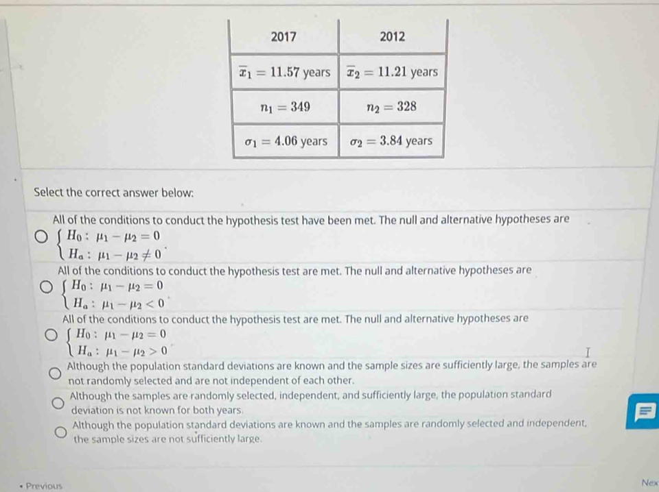 Select the correct answer below:
All of the conditions to conduct the hypothesis test have been met. The null and alternative hypotheses are
beginarrayl H_0:mu _1-mu _2=0 H_a:mu _1-mu _2!= 0endarray. .
All of the conditions to conduct the hypothesis test are met. The null and alternative hypotheses are
beginarrayl H_0:mu _1-mu _2=0 H_a:mu _1-mu _2<0endarray. .
All of the conditions to conduct the hypothesis test are met. The null and alternative hypotheses are
beginarrayl H_0:mu _1-mu _2=0 H_a:mu _1-mu _2>0endarray.
Although the population standard deviations are known and the sample sizes are sufficiently large, the samples are
not randomly selected and are not independent of each other.
Although the samples are randomly selected, independent, and sufficiently large, the population standard
deviation is not known for both years.
Although the population standard deviations are known and the samples are randomly selected and independent,
the sample sizes are not sufficiently large.
Previous
Nex