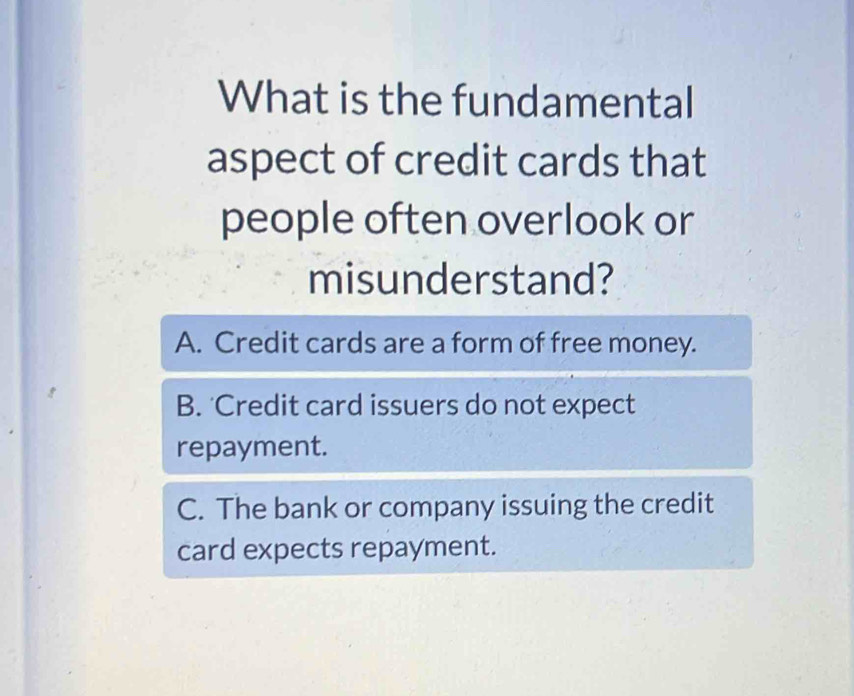 What is the fundamental
aspect of credit cards that
people often overlook or
misunderstand?
A. Credit cards are a form of free money.
B. 'Credit card issuers do not expect
repayment.
C. The bank or company issuing the credit
card expects repayment.