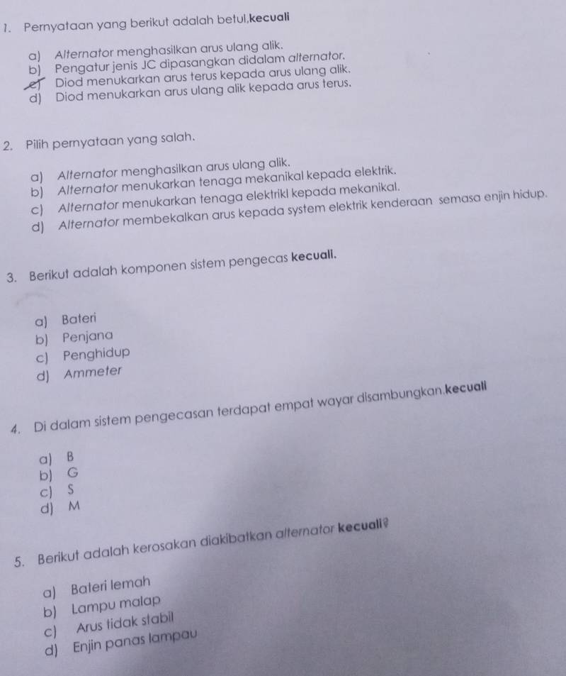 Pernyataan yang berikut adalah betul,kecuali
a) Alternator menghasilkan arus ulang alik.
b) Pengatur jenis JC dipasangkan didalam alternator.
e) Diod menukarkan arus terus kepada arus ulang alik.
d) Diod menukarkan arus ulang alik kepada arus terus.
2. Pilih pernyataan yang salah.
a) Alternator menghasilkan arus ulang alik.
b) Alternator menukarkan tenaga mekanikal kepada elektrik.
c) Alternator menukarkan tenaga elektrikl kepada mekanikal.
d) Alternator membekalkan arus kepada system elektrik kenderaan semasa enjin hidup.
3. Berikut adalah komponen sistem pengecas kecuall.
a) Bateri
b) Penjana
c) Penghidup
d) Ammeter
4. Di dalam sistem pengecasan terdapat empat wayar disambungkan.kecuall
a) B
b) G
cJ S
d) M
5. Berikut adalah kerosakan diakibatkan alternator kecuali?
a) Bateri lemah
b) Lampu malap
c) Arus tidak stabil
d) Enjin panas lampau