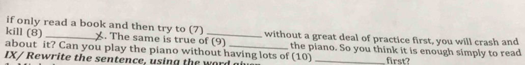 if only read a book and then try to (7) without a great deal of practice first, you will crash and 
kill (8) _X. The same is true of (9) 
about it? Can you play the piano without having lots of (10) the piano. So you think it is enough simply to read 
IX/ Rewrite the sentence, using the word 
first?