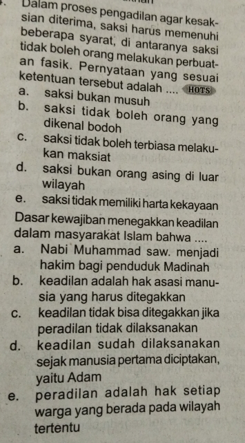 Dalam proses pengadilan agar kesak-
sian diterima, saksi harus memenuhi
beberapa syarat, di antaranya saksi
tidak boleh orang melakukan perbuat-
an fasik. Pernyataan yang sesuai
ketentuan tersebut adalah .... HOTS
a. saksi bukan musuh
b. saksi tidak boleh orang yang
dikenal bodoh
c. saksi tidak boleh terbiasa melaku-
kan maksiat
d. saksi bukan orang asing di luar
wilayah
e. saksi tidak memiliki harta kekayaan
Dasar kewajiban menegakkan keadilan
dalam masyarakat Islam bahwa ....
a. Nabi Muhammad saw. menjadi
hakim bagi penduduk Madinah
b. keadilan adalah hak asasi manu-
sia yang harus ditegakkan
c. keadilan tidak bisa ditegakkan jika
peradilan tidak dilaksanakan
d. keadilan sudah dilaksanakan
sejak manusia pertama diciptakan,
yaitu Adam
e. peradilan adalah hak setiap
warga yang berada pada wilayah 
tertentu