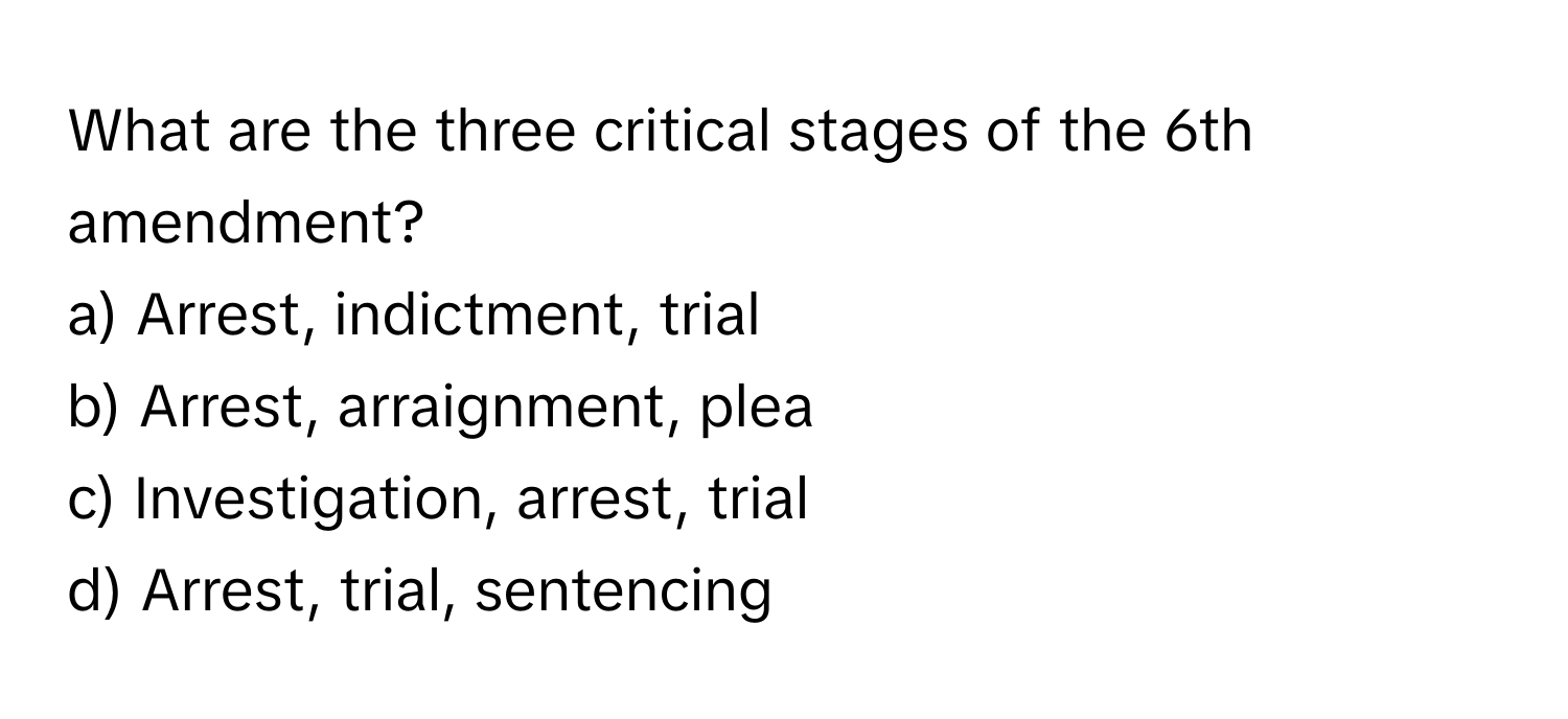 What are the three critical stages of the 6th amendment?

a) Arrest, indictment, trial 
b) Arrest, arraignment, plea 
c) Investigation, arrest, trial 
d) Arrest, trial, sentencing