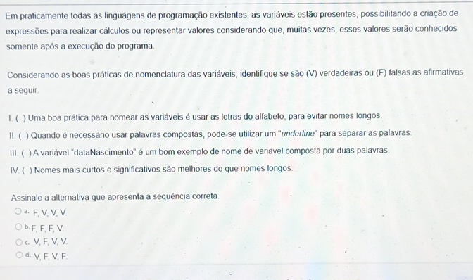 Em praticamente todas as linguagens de programação existentes, as variáveis estão presentes, possibilitando a criação de
expressões para realizar cálculos ou representar valores considerando que, muitas vezes, esses valores serão conhecidos
somente após a execução do programa.
Considerando as boas práticas de nomenclatura das variáveis, identifique se são (V) verdadeiras ou (F) falsas as afirmativas
a seguir.
l. ( ) Uma boa prática para nomear as variáveis é usar as letras do alfabeto, para evitar nomes longos.
II. ( ) Quando é necessário usar palavras compostas, pode-se utilizar um ''underline'' para separar as palavras.
III. ( ) A variável "dataNascimento" é um bom exemplo de nome de variável composta por duas palavras.
IV. ( ) Nomes mais curtos e significativos são melhores do que nomes longos.
Assinale a alternativa que apresenta a sequência correta.
ª· F, V, V, V.
b· F, F, F, V.
c. V, F, V, V.
d. V, F, V, F.