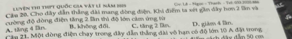 Luyện thi thPT Quốc gia vật lí năm 2025 Gv: Lê - Ngục - Thanh - Tuk: 033, 2020.886
Câu 20. Cho dây dẫn thắng dài mang dòng điện. Khi điểm ta xét gần dây hơn 2 lần và
cường độ dòng điện tăng 2 lần thì độ lớn cảm ứng từ
A. tăng 4 lần. B. không đối. C. tăng 2 lần. D. giảm 4 lần.
Câu 21, Một dòng điện chạy trong dây dẫn thẳng dài vô hạn có độ lớn 10 A đặt trong
cách dây dẫn 50 cm