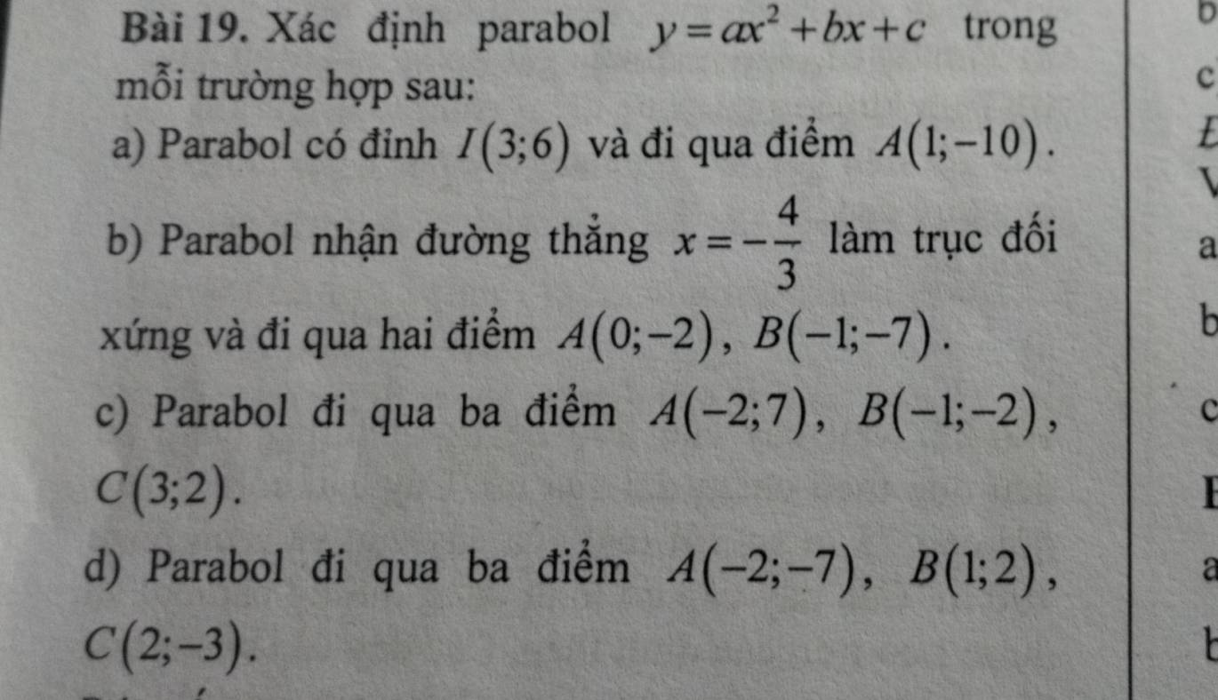 Xác định parabol y=ax^2+bx+c trong 
b 
mỗi trường hợp sau: 
c 
a) Parabol có đinh I(3;6) và đi qua điểm A(1;-10). 
I 
b) Parabol nhận đường thắng x=- 4/3  làm trục đối 
a 
xứng và đi qua hai điểm A(0;-2), B(-1;-7). 
b 
c) Parabol đi qua ba điểm A(-2;7), B(-1;-2), c
C(3;2). 

d) Parabol đi qua ba điểm A(-2;-7), B(1;2), a
C(2;-3).