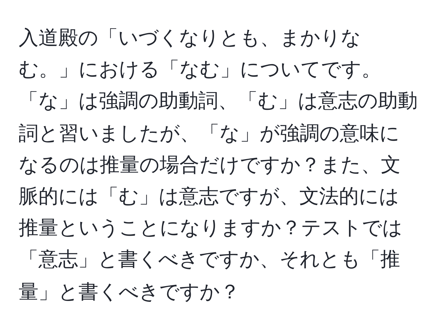 入道殿の「いづくなりとも、まかりなむ。」における「なむ」についてです。「な」は強調の助動詞、「む」は意志の助動詞と習いましたが、「な」が強調の意味になるのは推量の場合だけですか？また、文脈的には「む」は意志ですが、文法的には推量ということになりますか？テストでは「意志」と書くべきですか、それとも「推量」と書くべきですか？