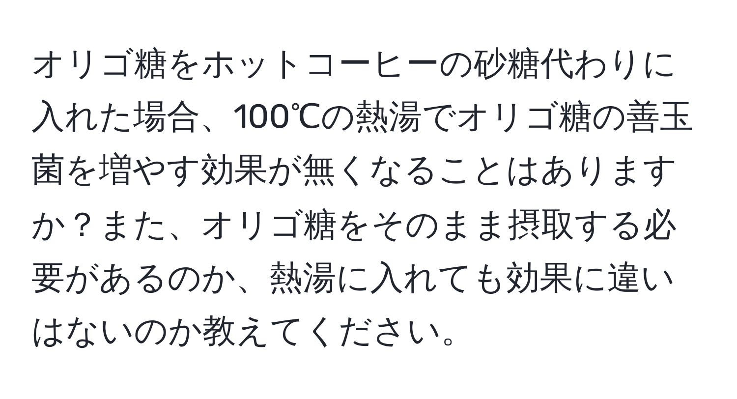 オリゴ糖をホットコーヒーの砂糖代わりに入れた場合、100℃の熱湯でオリゴ糖の善玉菌を増やす効果が無くなることはありますか？また、オリゴ糖をそのまま摂取する必要があるのか、熱湯に入れても効果に違いはないのか教えてください。