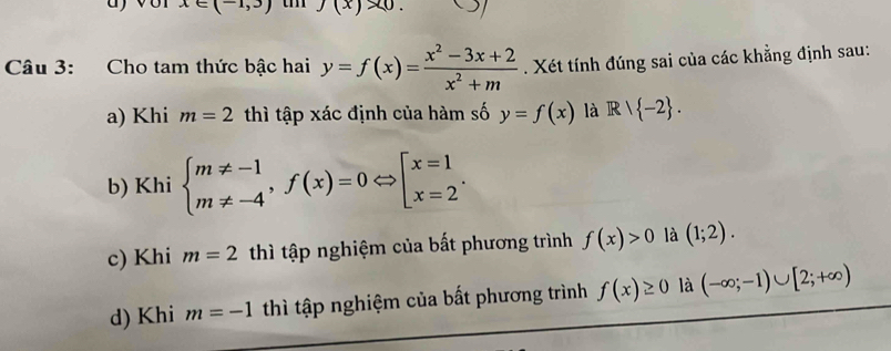 x∈ (-1,3)
Câu 3: Cho tam thức bậc hai y=f(x)= (x^2-3x+2)/x^2+m . Xét tính đúng sai của các khẳng định sau:
a) Khi m=2 thì tập xác định của hàm số y=f(x) là R|R| -2.
b) Khi beginarrayl m!= -1 m!= -4endarray.  ,f(x)=0Leftrightarrow beginbmatrix x=1 x=2endarray..
c) Khi m=2 thì tập nghiệm của bất phương trình f(x)>0 là (1;2).
d) Khi m=-1 thì tập nghiệm của bất phương trình f(x)≥ 0 là (-∈fty ;-1)∪ [2;+∈fty )